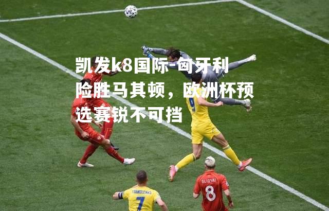 凯发k8国际-匈牙利险胜马其顿，欧洲杯预选赛锐不可挡