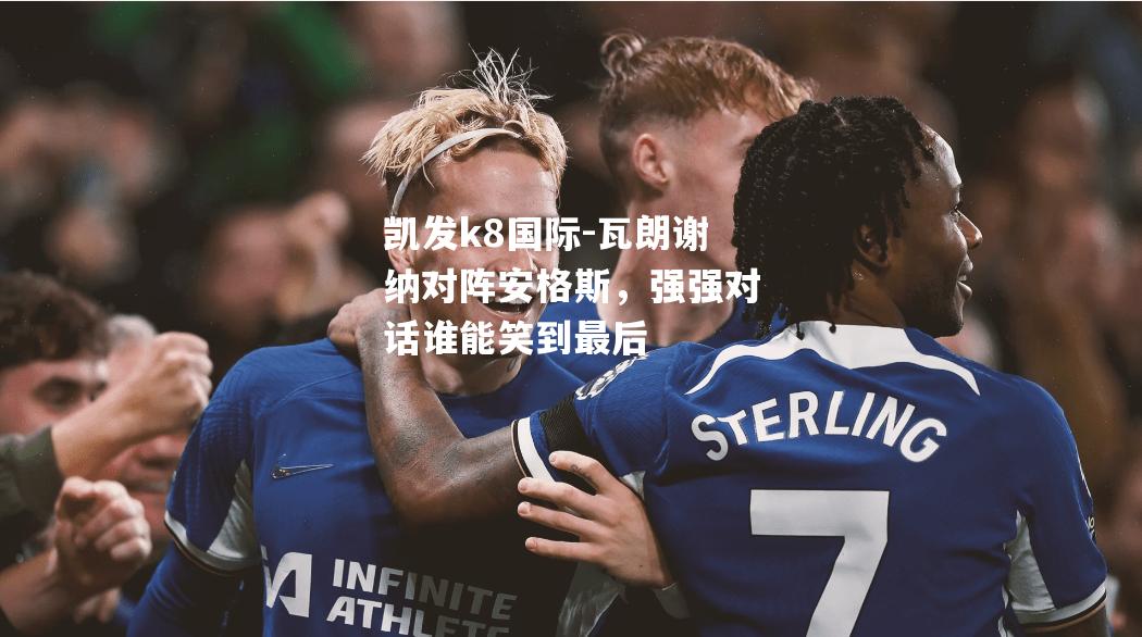 凯发k8国际-瓦朗谢纳对阵安格斯，强强对话谁能笑到最后