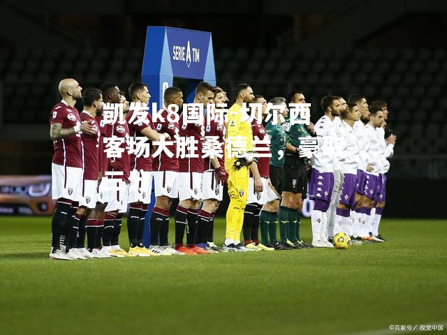 凯发k8国际-切尔西客场大胜桑德兰，豪取三分