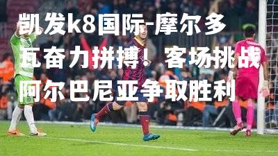 摩尔多瓦奋力拼搏！客场挑战阿尔巴尼亚争取胜利