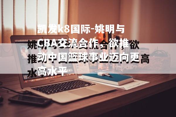 姚明与CBA交流合作，欲推动中国篮球事业迈向更高水平